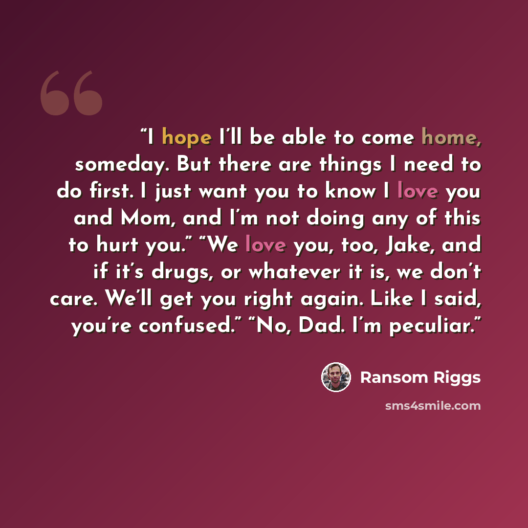 “I hope I’ll be able to come home, someday. But there are things I need to do first. I just want you to know I love you and Mom, and I’m not doing any of this to hurt you.” “We love you, too, Jake, and if it’s drugs, or whatever it is, we don’t care. We’ll get you right again. Like I said, you’re…” quote by Ransom Riggs