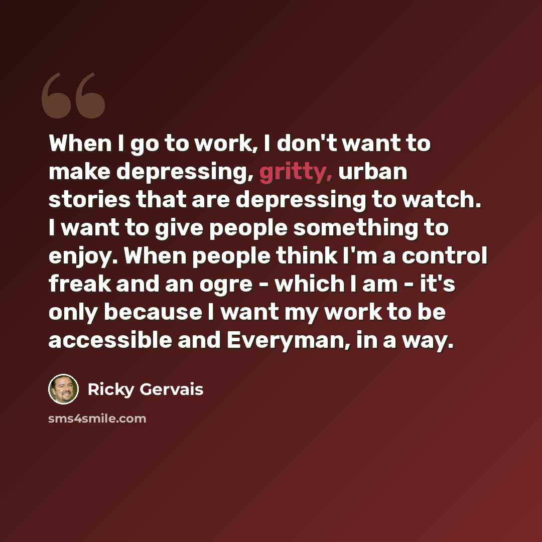 “When I go to work, I don't want to make depressing, gritty, urban stories that are depressing to watch. I want to give people something to enjoy. When people think I'm a control freak and an ogre - which I am - it's only because I want my work to be accessible and Everyman, in a way.” quote by Ricky Gervais
