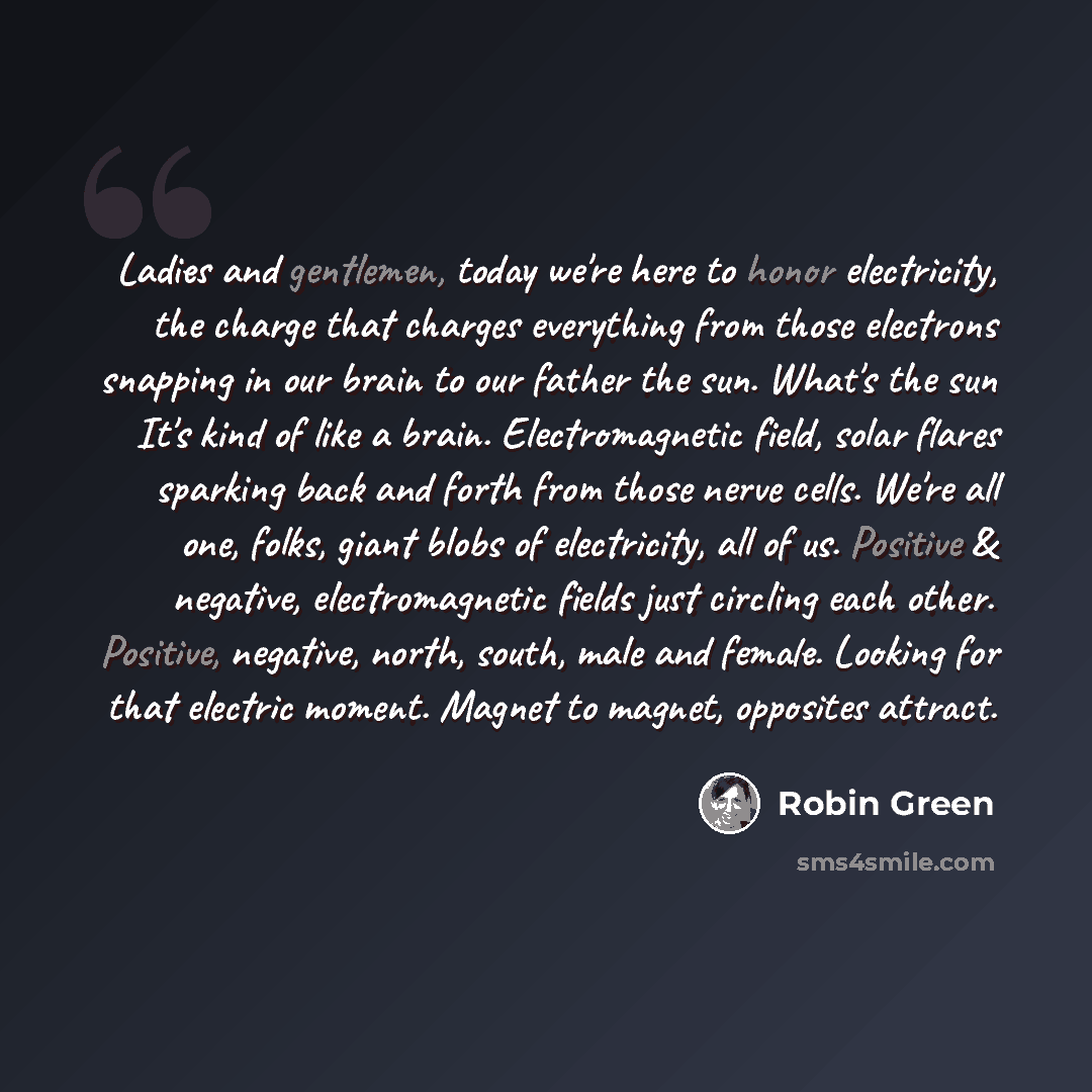 “Ladies and gentlemen, today we're here to honor electricity, the charge that charges everything from those electrons snapping in our brain to our father the sun. What's the sun It's kind of like a brain. Electromagnetic field, solar flares sparking back and forth from those nerve cells. We're all…” quote by Robin Green