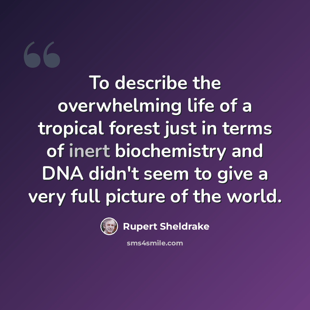 “To describe the overwhelming life of a tropical forest just in terms of inert biochemistry and DNA didn't seem to give a very full picture of the world.” quote by Rupert Sheldrake