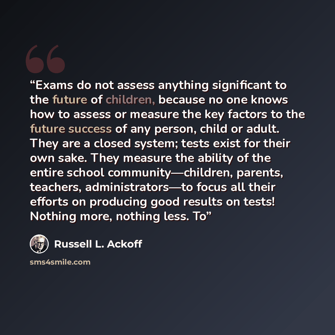 “Exams do not assess anything significant to the future of children, because no one knows how to assess or measure the key factors to the future success of any person, child or adult. They are a closed system; tests exist for their own sake. They measure the ability of the entire school…” quote by Russell L. Ackoff