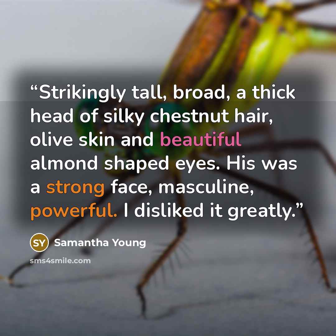 “Strikingly tall, broad, a thick head of silky chestnut hair, olive skin and beautiful almond shaped eyes. His was a strong face, masculine, powerful. I disliked it greatly.” quote by Samantha Young