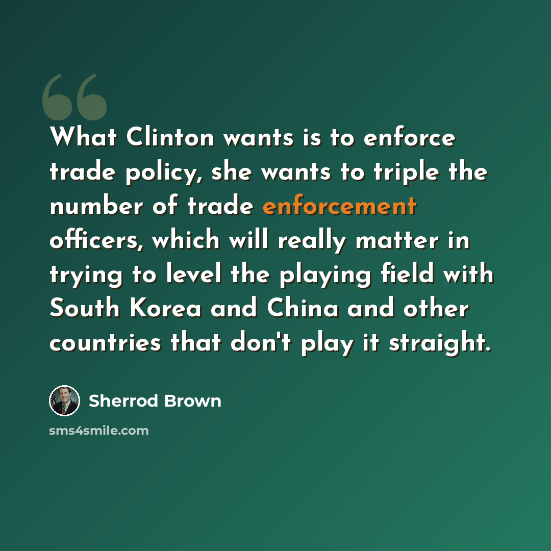“What Clinton wants is to enforce trade policy, she wants to triple the number of trade enforcement officers, which will really matter in trying to level the playing field with South Korea and China and other countries that don't play it straight.” quote by Sherrod Brown