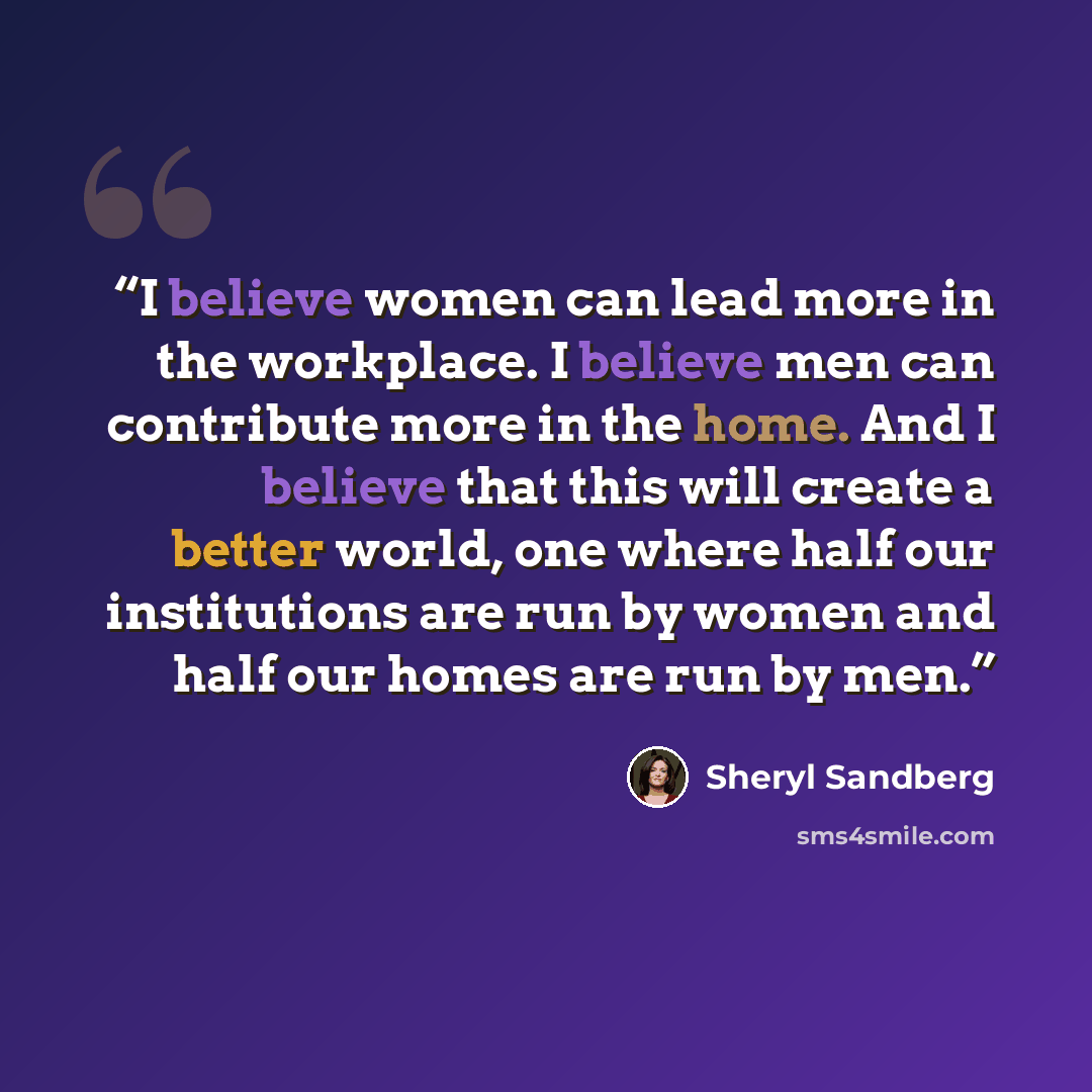 “I believe women can lead more in the workplace. I believe men can contribute more in the home. And I believe that this will create a better world, one where half our institutions are run by women and half our homes are run by men.” quote by Sheryl Sandberg