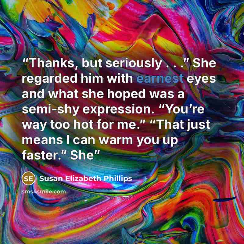 “Thanks, but seriously . . .” She regarded him with earnest eyes and what she hoped was a semi-shy expression. “You’re way too hot for me.” “That just means I can warm you up faster.” She” quote by Susan Elizabeth Phillips
