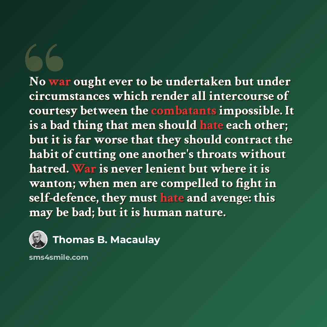 “No war ought ever to be undertaken but under circumstances which render all intercourse of courtesy between the combatants impossible. It is a bad thing that men should hate each other; but it is far worse that they should contract the habit of cutting one another's throats without hatred. War is…” quote by Thomas B. Macaulay