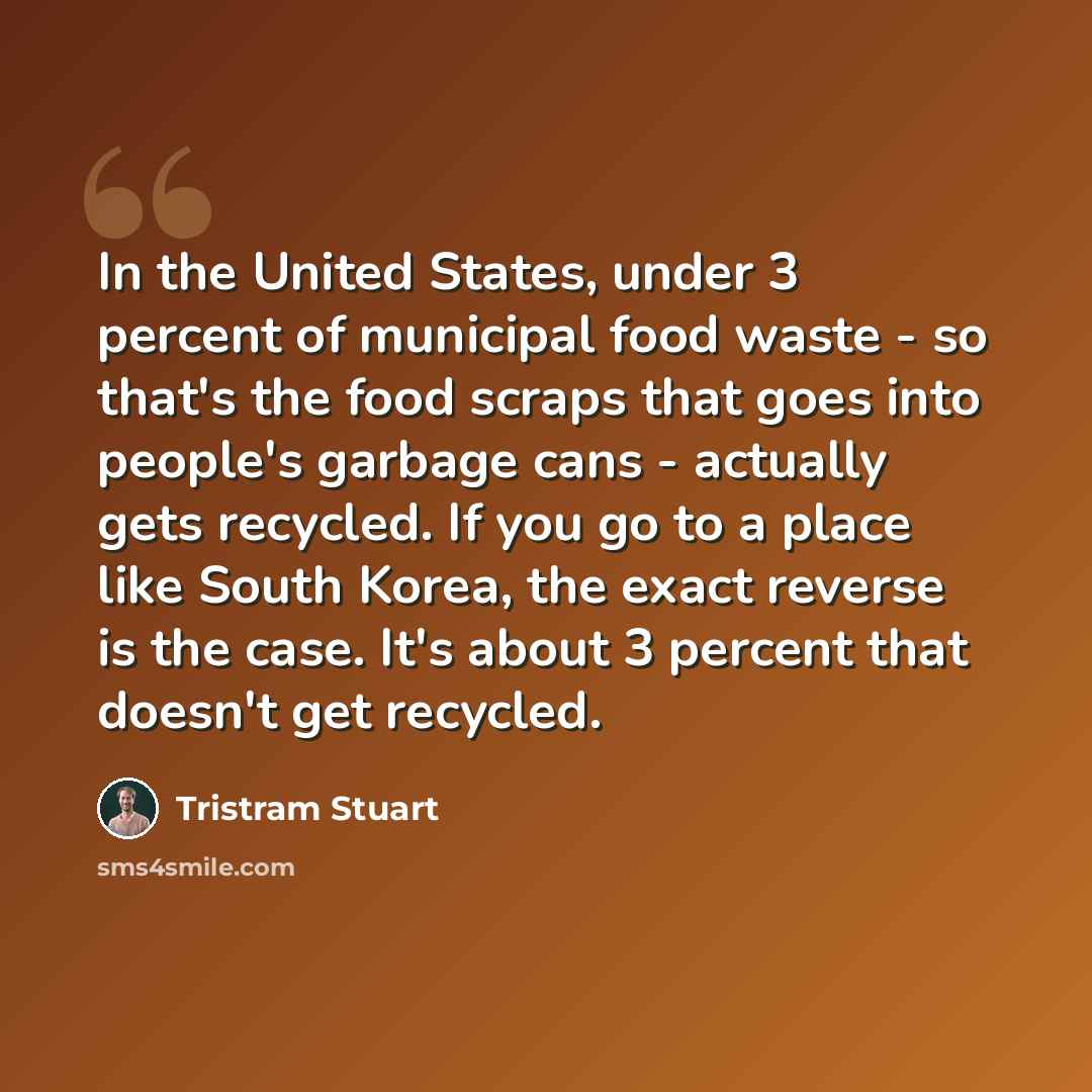 “In the United States, under 3 percent of municipal food waste - so that's the food scraps that goes into people's garbage cans - actually gets recycled. If you go to a place like South Korea, the exact reverse is the case. It's about 3 percent that doesn't get recycled.” quote by Tristram Stuart
