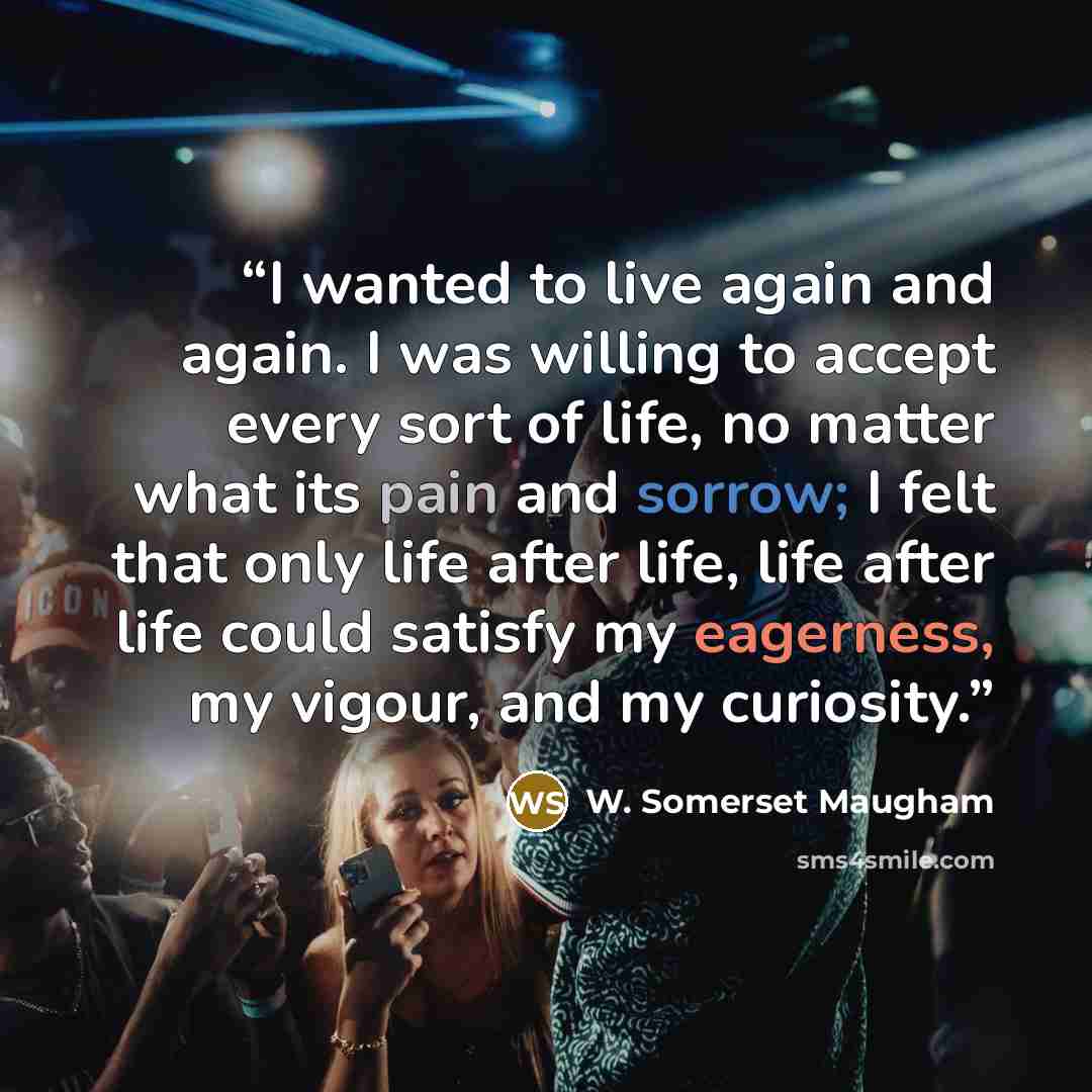 “I wanted to live again and again. I was willing to accept every sort of life, no matter what its pain and sorrow; I felt that only life after life, life after life could satisfy my eagerness, my vigour, and my curiosity.” quote by W. Somerset Maugham