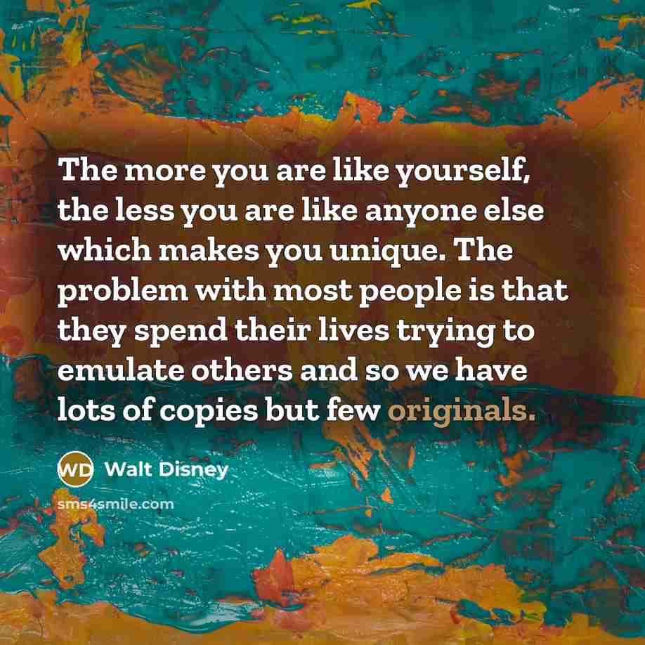 “The more you are like yourself, the less you are like anyone else which makes you unique. The problem with most people is that they spend their lives trying to emulate others and so we have lots of copies but few originals.” quote by Walt Disney