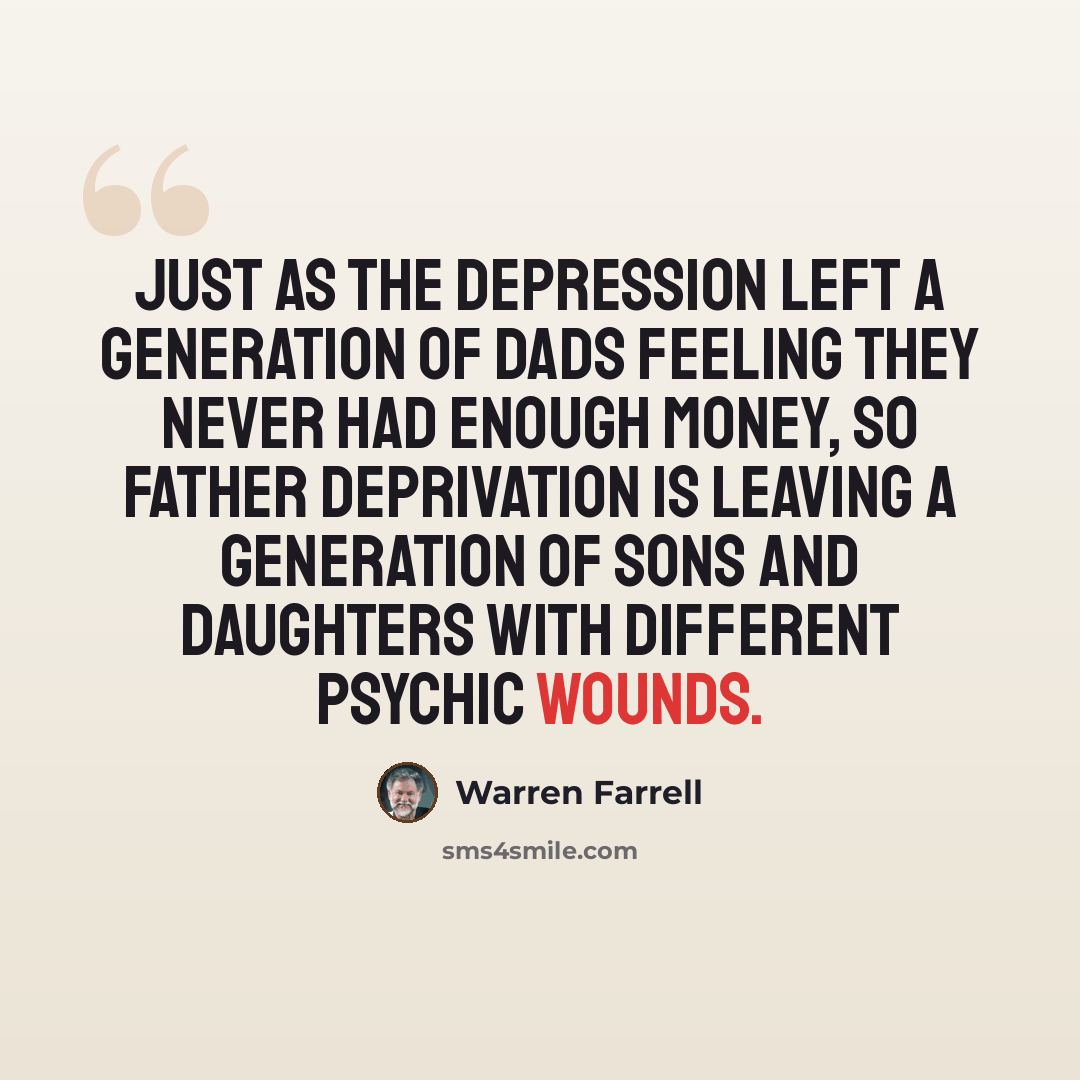 “Just as the Depression left a generation of dads feeling they never had enough money, so father deprivation is leaving a generation of sons and daughters with different psychic wounds.” quote by Warren Farrell