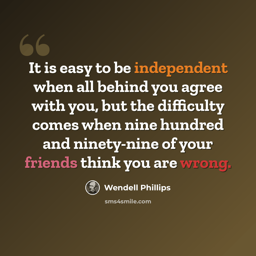 “It is easy to be independent when all behind you agree with you, but the difficulty comes when nine hundred and ninety-nine of your friends think you are wrong.” quote by Wendell Phillips