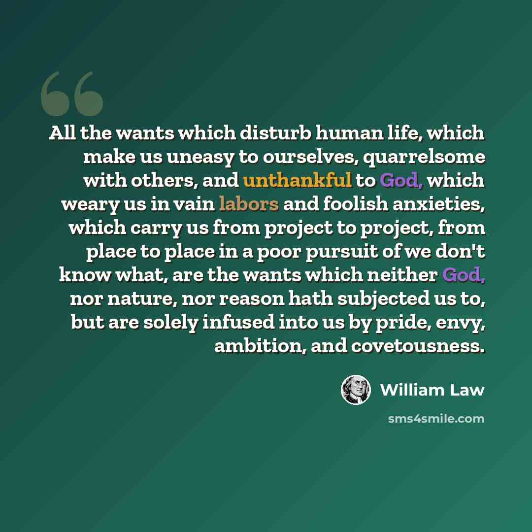 “All the wants which disturb human life, which make us uneasy to ourselves, quarrelsome with others, and unthankful to God, which weary us in vain labors and foolish anxieties, which carry us from project to project, from place to place in a poor pursuit of we don't know what, are the wants which…” quote by William Law