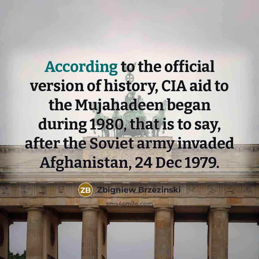 “According to the official version of history, CIA aid to the Mujahadeen began during 1980, that is to say, after the Soviet army invaded Afghanistan, 24 Dec 1979.” quote by Zbigniew Brzezinski