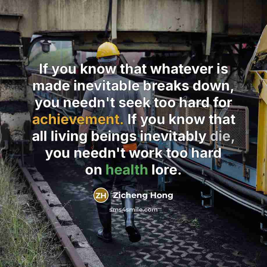 “If you know that whatever is made inevitable breaks down, you needn't seek too hard for achievement. If you know that all living beings inevitably die, you needn't work too hard on health lore.” quote by Zicheng Hong