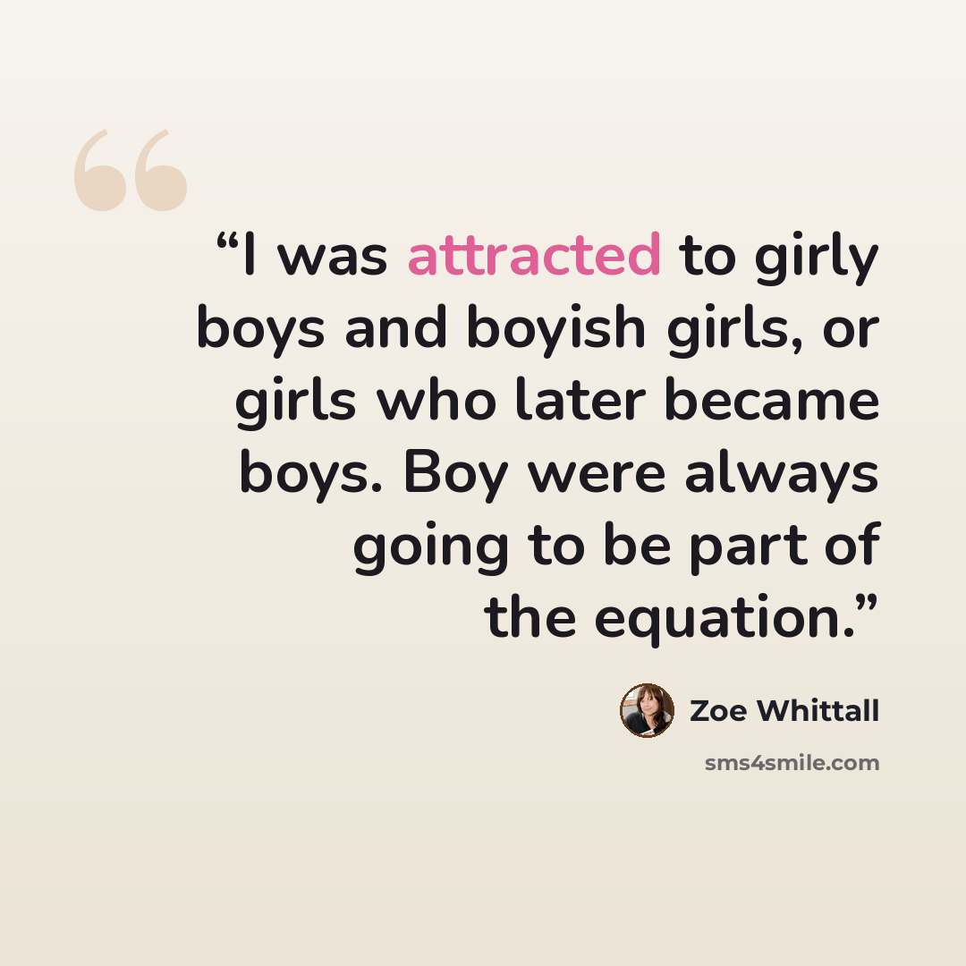 “I was attracted to girly boys and boyish girls, or girls who later became boys. Boy were always going to be part of the equation.” quote by Zoe Whittall