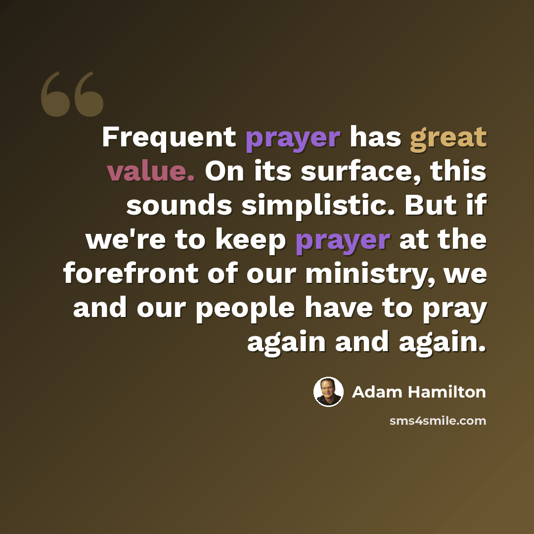 “Frequent prayer has great value. On its surface, this sounds simplistic. But if we're to keep prayer at the forefront of our ministry, we and our people have to pray again and again.” quote by Adam Hamilton