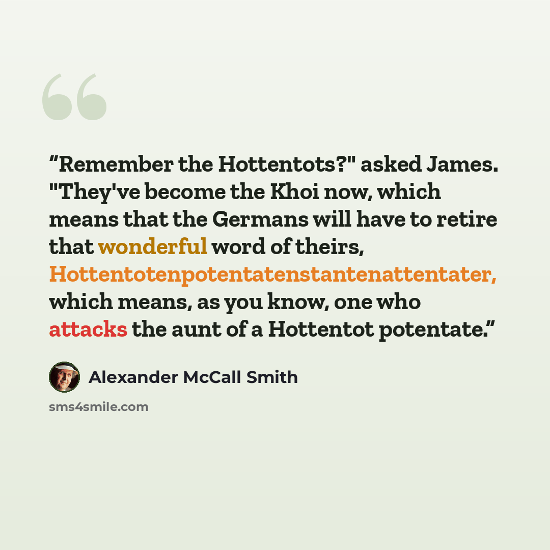 “Remember the Hottentots?" asked James. "They've become the Khoi now, which means that the Germans will have to retire that wonderful word of theirs, Hottentotenpotentatenstantenattentater, which means, as you know, one who attacks the aunt of a Hottentot potentate.” quote by Alexander McCall Smith