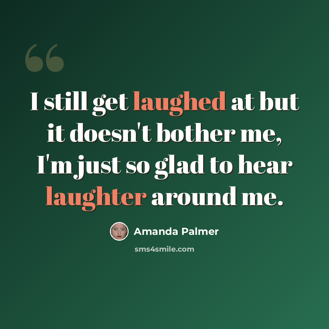 “I still get laughed at but it doesn't bother me, I'm just so glad to hear laughter around me.” quote by Amanda Palmer