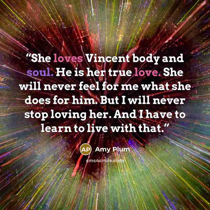 “She loves Vincent body and soul. He is her true love. She will never feel for me what she does for him. But I will never stop loving her. And I have to learn to live with that.” quote by Amy Plum