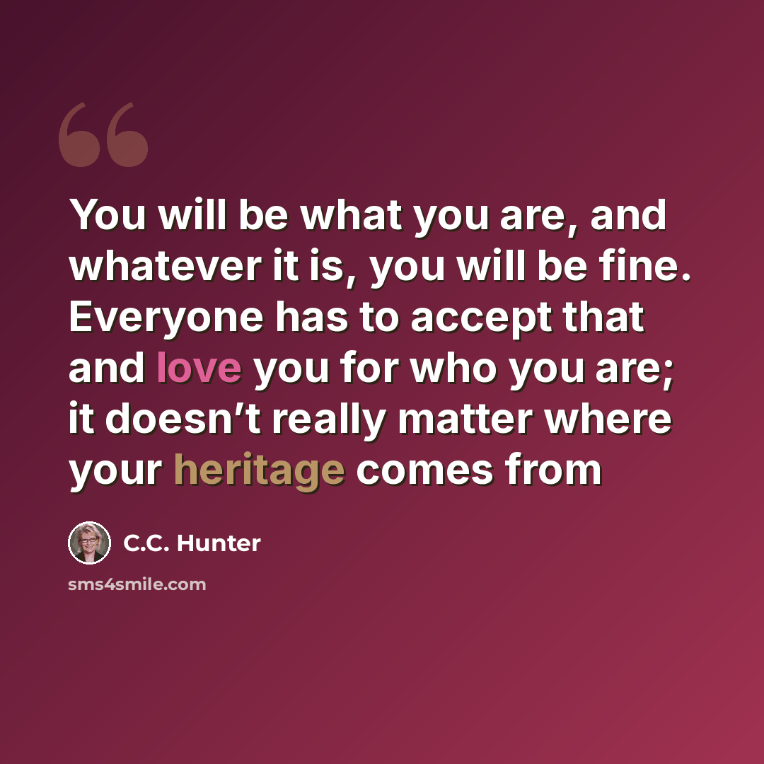 “You will be what you are, and whatever it is, you will be fine. Everyone has to accept that and love you for who you are; it doesn’t really matter where your heritage comes from” quote by C.C. Hunter
