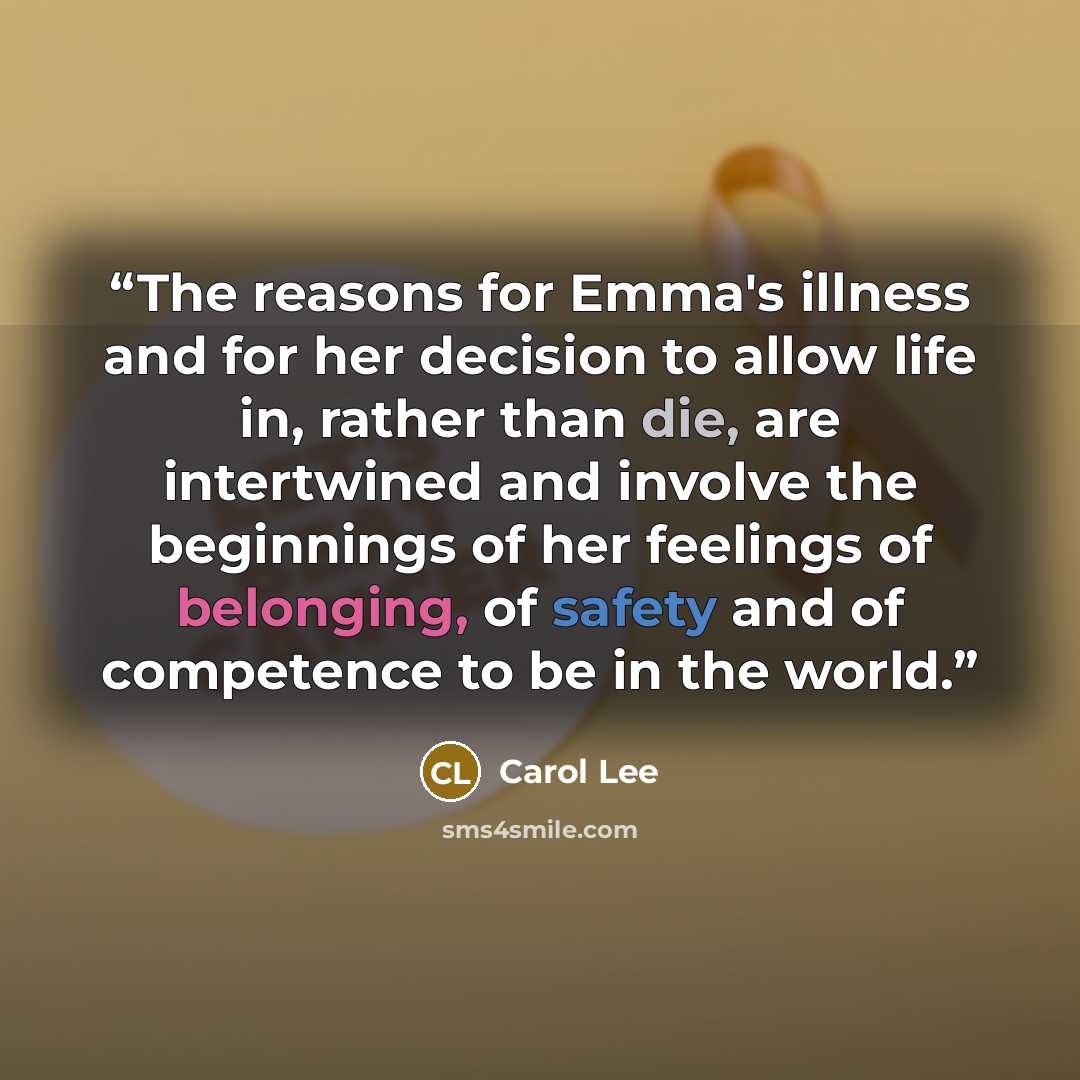 “The reasons for Emma's illness and for her decision to allow life in, rather than die, are intertwined and involve the beginnings of her feelings of belonging, of safety and of competence to be in the world.” quote by Carol Lee