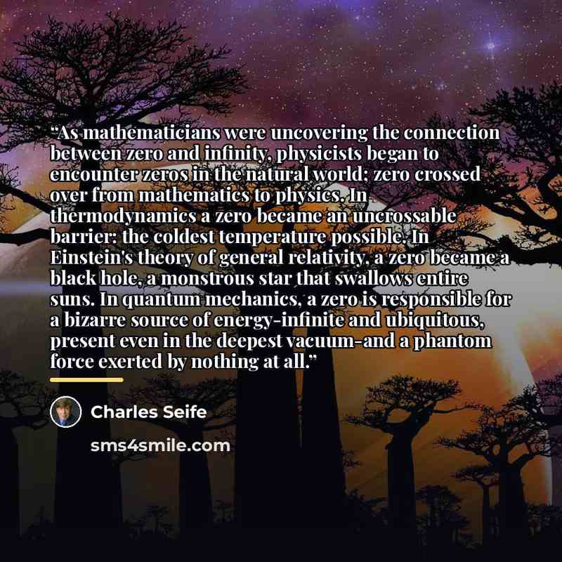 “As mathematicians were uncovering the connection between zero and infinity, physicists began to encounter zeros in the natural world; zero crossed over from mathematics to physics. In thermodynamics a zero became an uncrossable barrier: the coldest temperature possible. In Einstein's theory of…” quote by Charles Seife