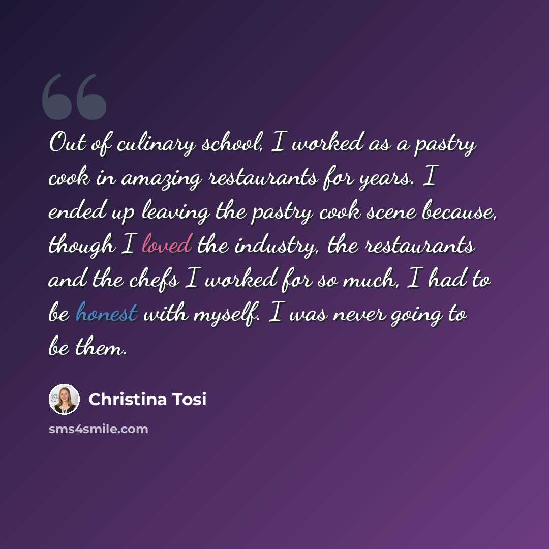 “Out of culinary school, I worked as a pastry cook in amazing restaurants for years. I ended up leaving the pastry cook scene because, though I loved the industry, the restaurants and the chefs I worked for so much, I had to be honest with myself. I was never going to be them.” quote by Christina Tosi