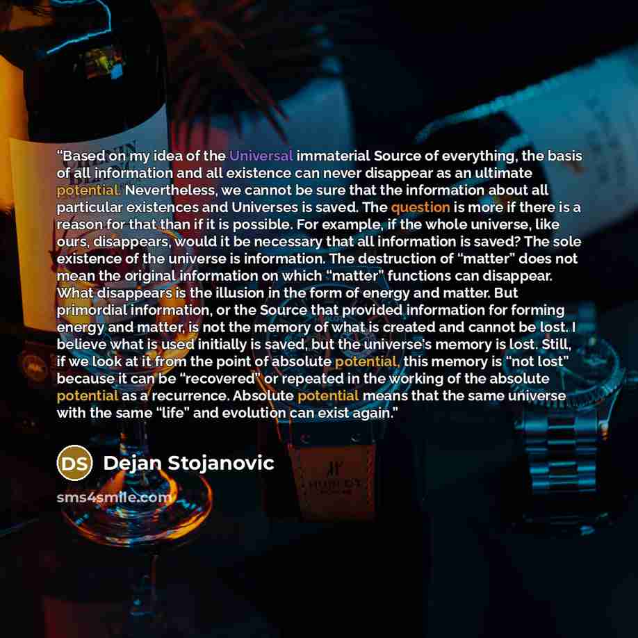 “Based on my idea of the Universal immaterial Source of everything, the basis of all information and all existence can never disappear as an ultimate potential. Nevertheless, we cannot be sure that the information about all particular existences and Universes is saved. The question is more if there…” quote by Dejan Stojanovic