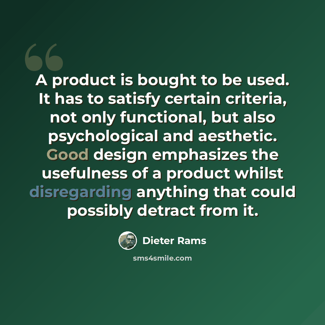 “A product is bought to be used. It has to satisfy certain criteria, not only functional, but also psychological and aesthetic. Good design emphasizes the usefulness of a product whilst disregarding anything that could possibly detract from it.” quote by Dieter Rams