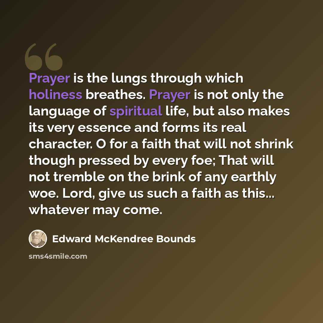 “Prayer is the lungs through which holiness breathes. Prayer is not only the language of spiritual life, but also makes its very essence and forms its real character. O for a faith that will not shrink though pressed by every foe; That will not tremble on the brink of any earthly woe. Lord, give us…” quote by Edward McKendree Bounds