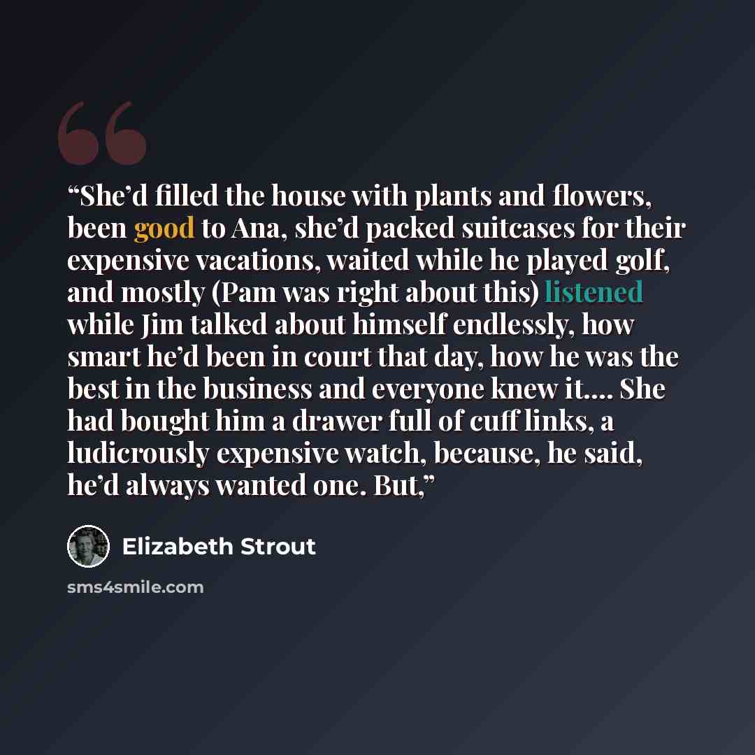 “She’d filled the house with plants and flowers, been good to Ana, she’d packed suitcases for their expensive vacations, waited while he played golf, and mostly (Pam was right about this) listened while Jim talked about himself endlessly, how smart he’d been in court that day, how he was the best…” quote by Elizabeth Strout