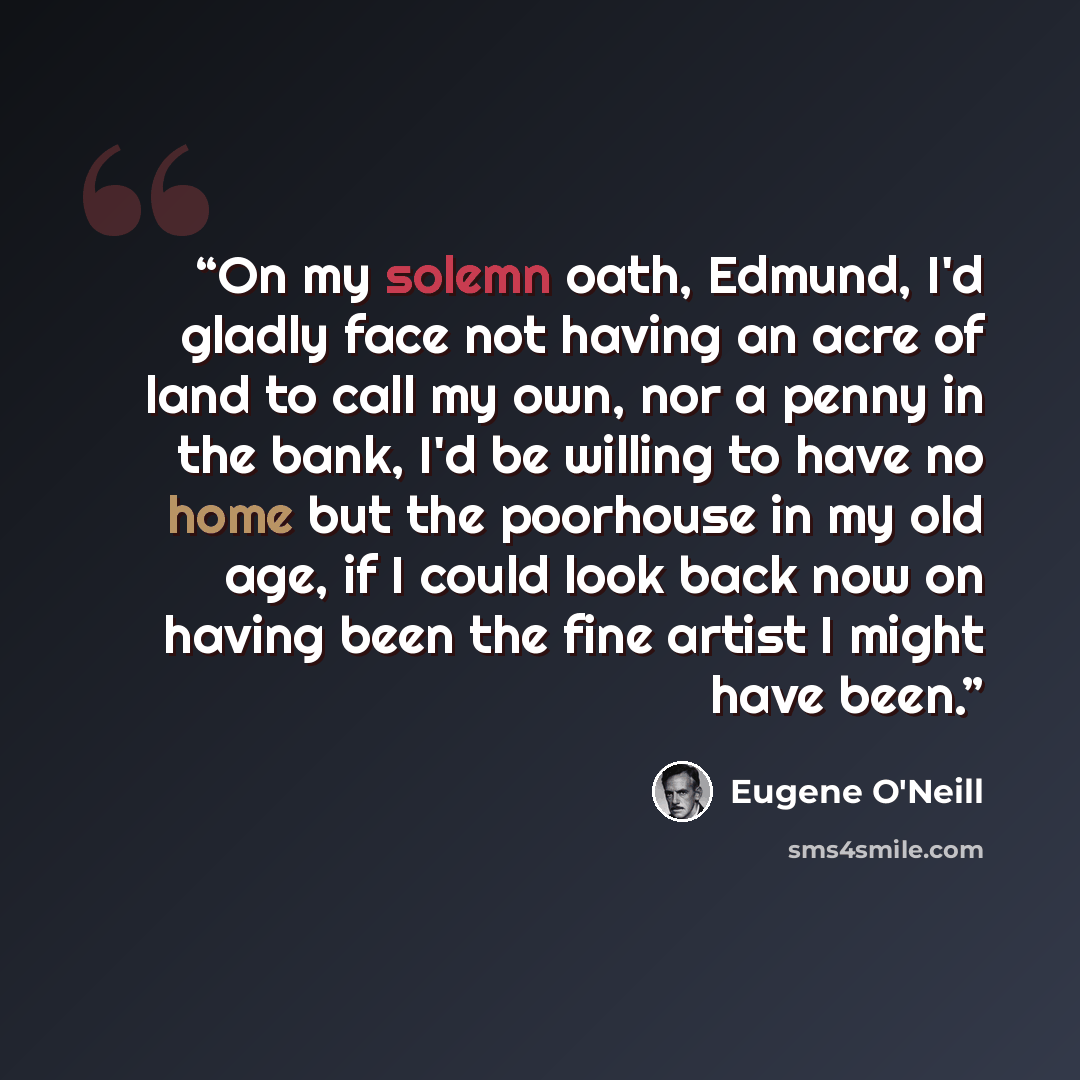 “On my solemn oath, Edmund, I'd gladly face not having an acre of land to call my own, nor a penny in the bank, I'd be willing to have no home but the poorhouse in my old age, if I could look back now on having been the fine artist I might have been.” quote by Eugene O'Neill