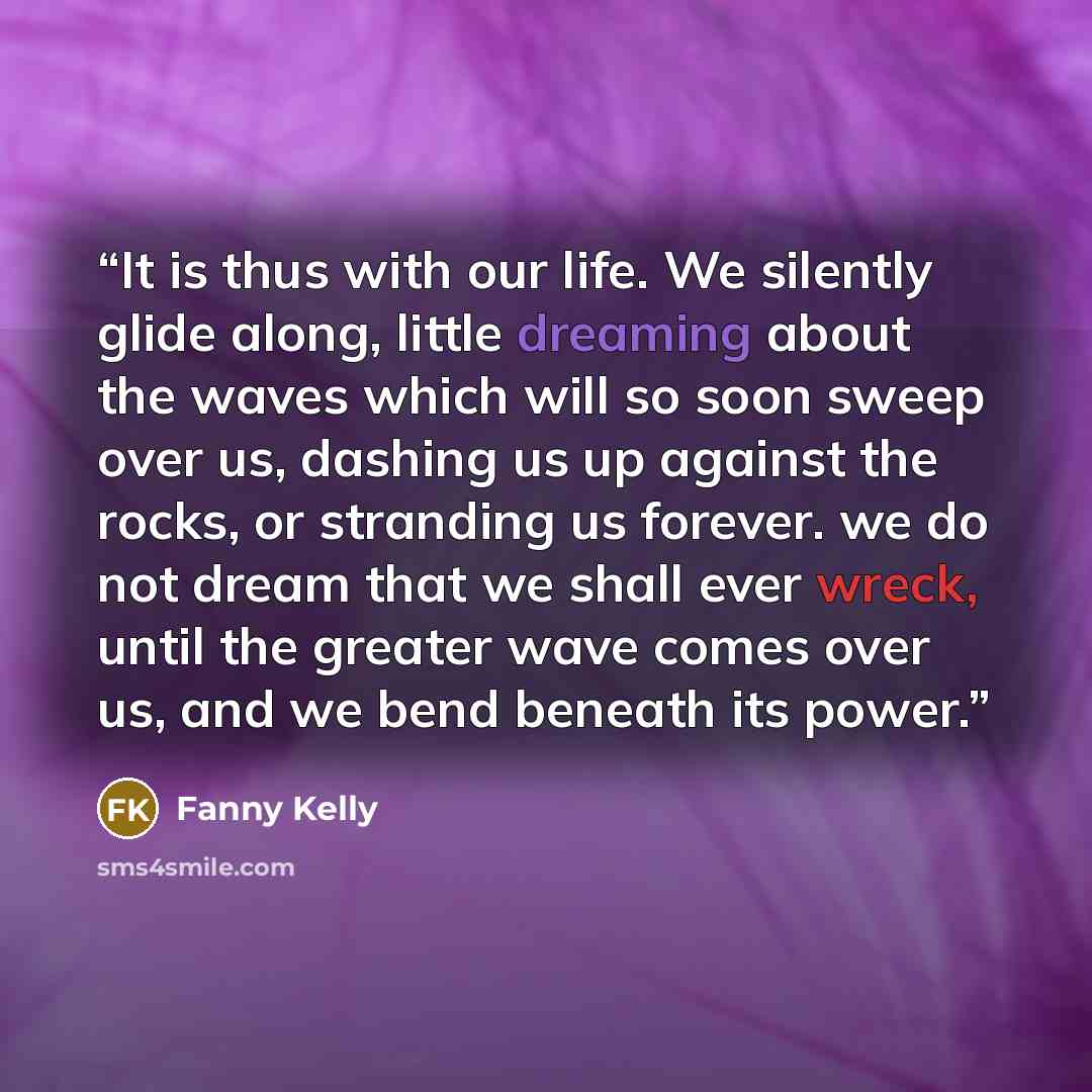 “It is thus with our life. We silently glide along, little dreaming about the waves which will so soon sweep over us, dashing us up against the rocks, or stranding us forever. we do not dream that we shall ever wreck, until the greater wave comes over us, and we bend beneath its power.” quote by Fanny Kelly