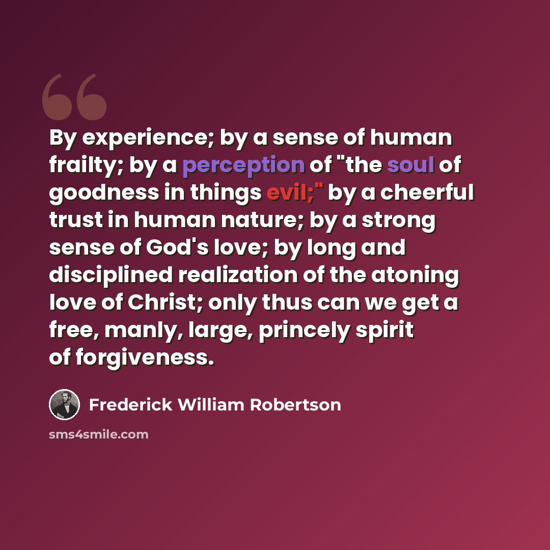 “By experience; by a sense of human frailty; by a perception of "the soul of goodness in things evil;" by a cheerful trust in human nature; by a strong sense of God's love; by long and disciplined realization of the atoning love of Christ; only thus can we get a free, manly, large, princely spirit…” quote by Frederick William Robertson