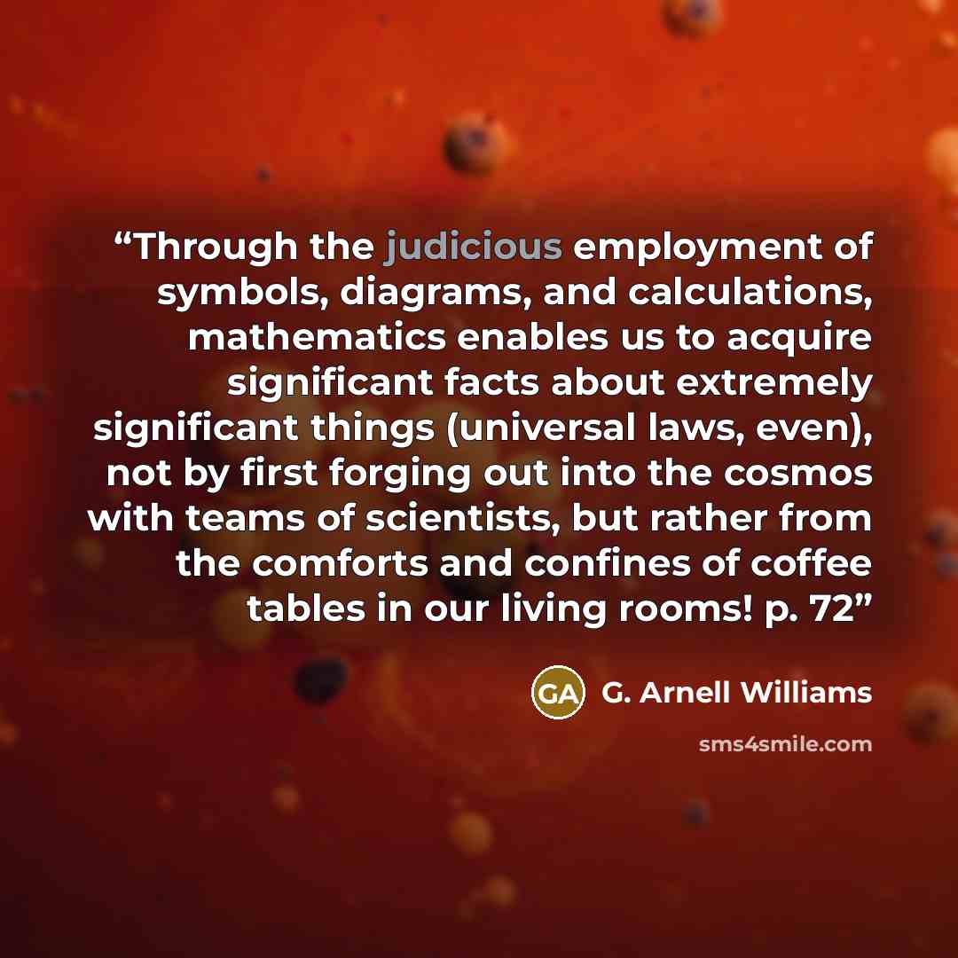 “Through the judicious employment of symbols, diagrams, and calculations, mathematics enables us to acquire significant facts about extremely significant things (universal laws, even), not by first forging out into the cosmos with teams of scientists, but rather from the comforts and confines of…” quote by G. Arnell Williams
