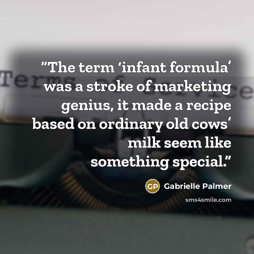 “The term ‘infant formula’ was a stroke of marketing genius, it made a recipe based on ordinary old cows’ milk seem like something special.” quote by Gabrielle Palmer