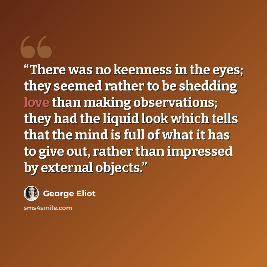 “There was no keenness in the eyes; they seemed rather to be shedding love than making observations; they had the liquid look which tells that the mind is full of what it has to give out, rather than impressed by external objects.” quote by George Eliot