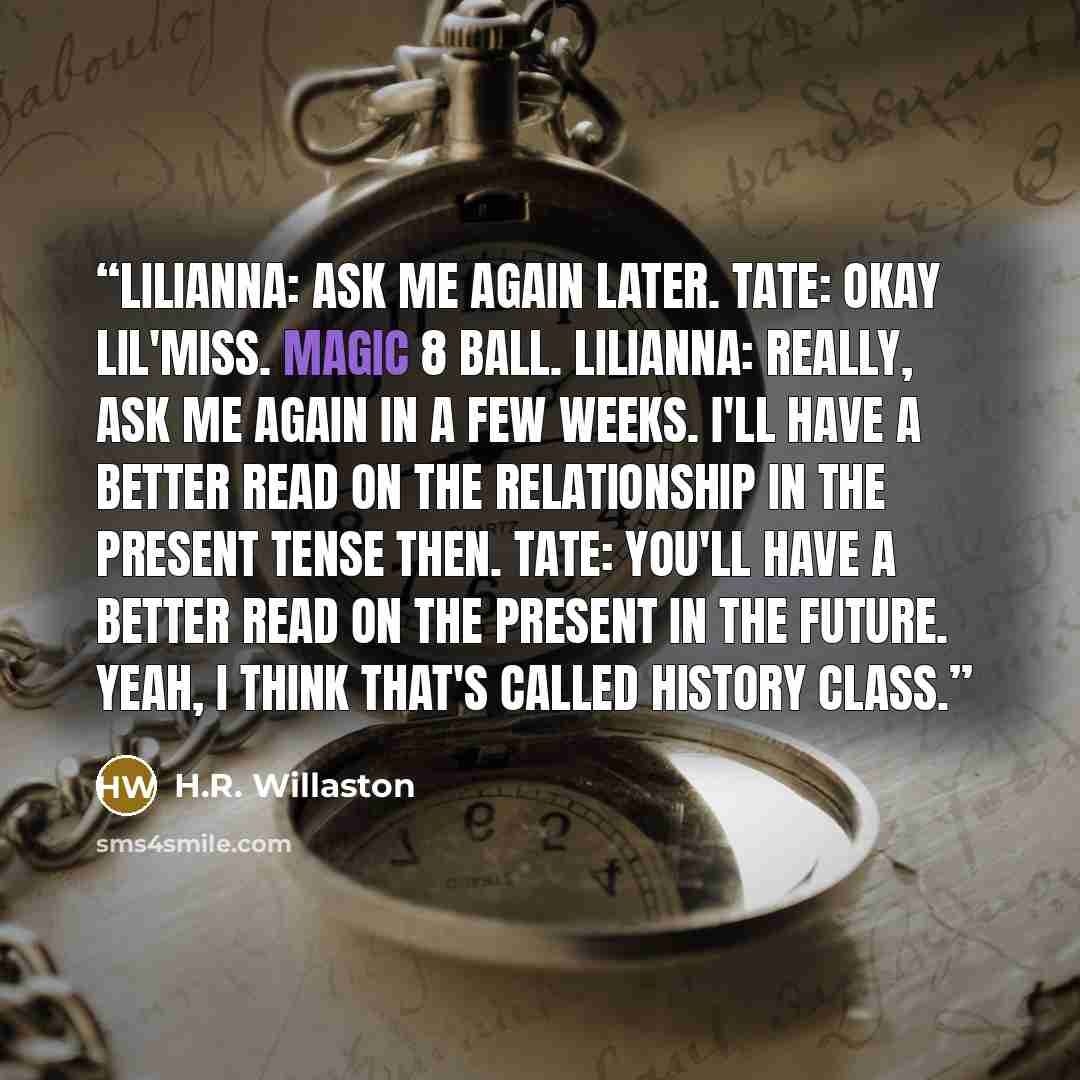 “Lilianna: Ask me again later. Tate: Okay Lil'Miss. Magic 8 Ball. Lilianna: Really, ask me again in a few weeks. I'll have a better read on the relationship in the present tense then. Tate: You'll have a better read on the present in the future. Yeah, I think that's called History class.” quote by H.R. Willaston