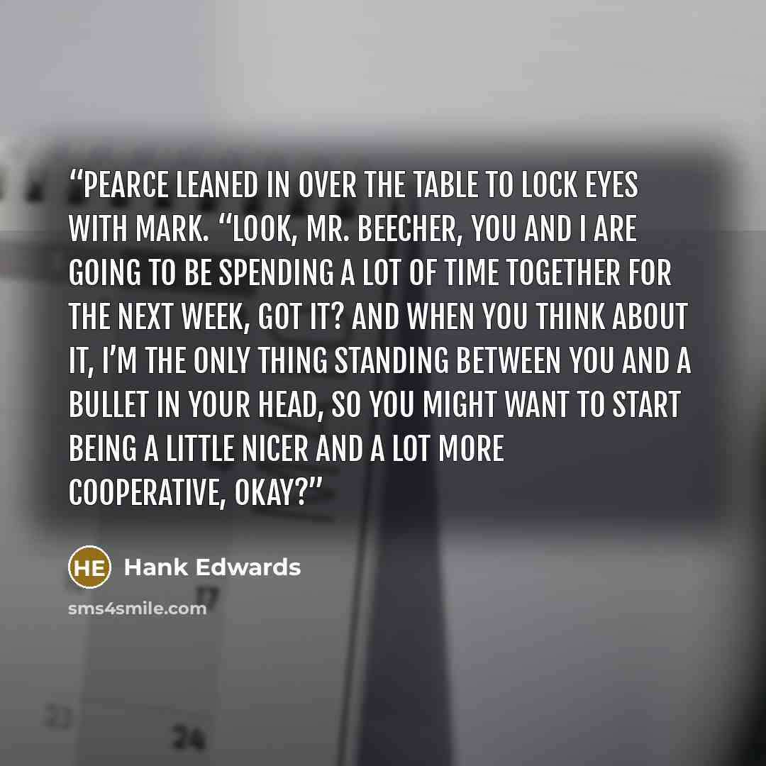 “Pearce leaned in over the table to lock eyes with Mark. “Look, Mr. Beecher, you and I are going to be spending a lot of time together for the next week, got it? And when you think about it, I’m the only thing standing between you and a bullet in your head, so you might want to start being a little…” quote by Hank Edwards