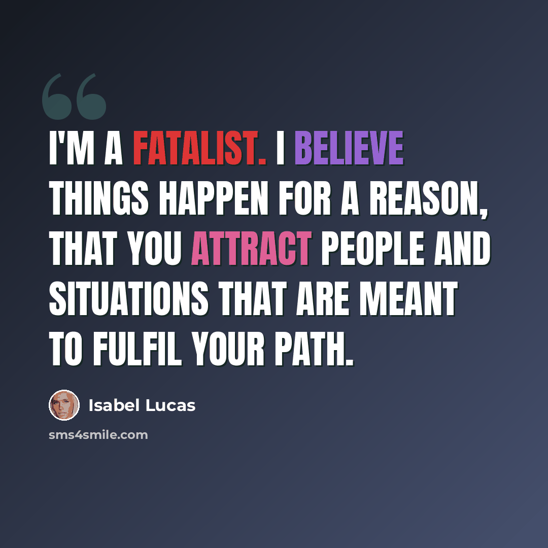 “I'm a fatalist. I believe things happen for a reason, that you attract people and situations that are meant to fulfil your path.” quote by Isabel Lucas