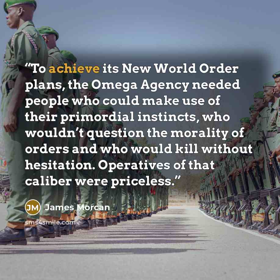 “To achieve its New World Order plans, the Omega Agency needed people who could make use of their primordial instincts, who wouldn’t question the morality of orders and who would kill without hesitation. Operatives of that caliber were priceless.” quote by James Morcan