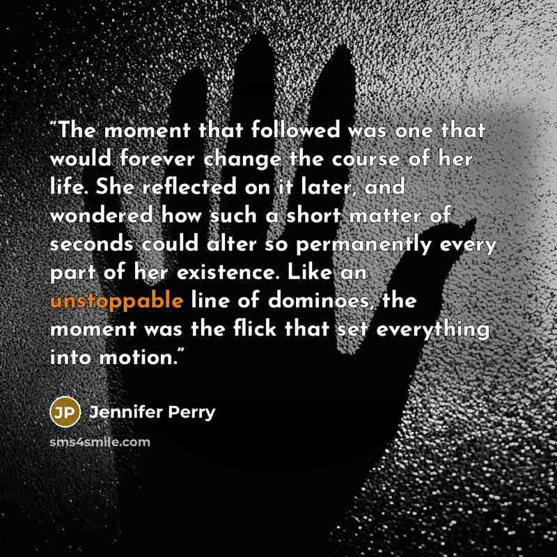 “The moment that followed was one that would forever change the course of her life. She reflected on it later, and wondered how such a short matter of seconds could alter so permanently every part of her existence. Like an unstoppable line of dominoes, the moment was the flick that set everything…” quote by Jennifer Perry