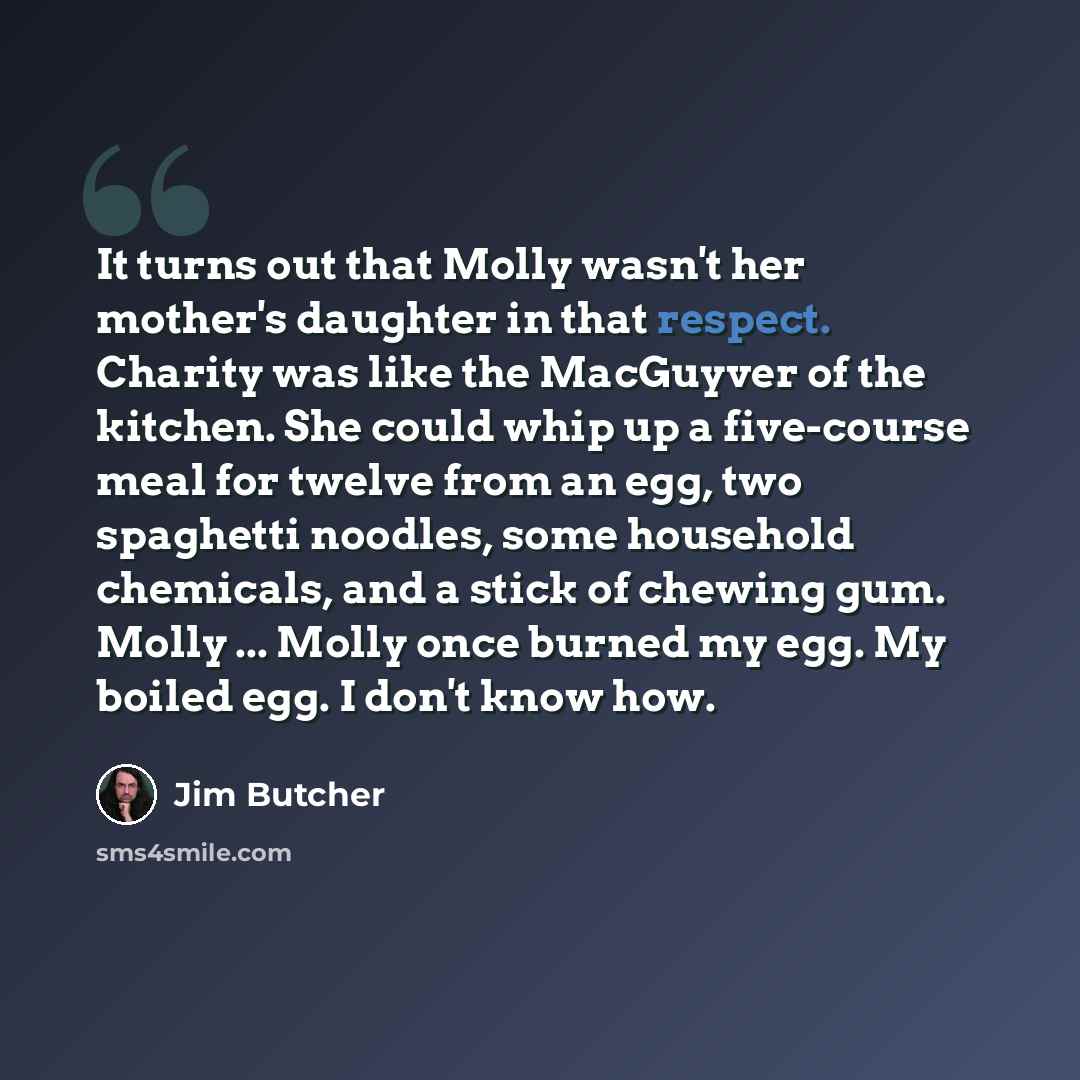 “It turns out that Molly wasn't her mother's daughter in that respect. Charity was like the MacGuyver of the kitchen. She could whip up a five-course meal for twelve from an egg, two spaghetti noodles, some household chemicals, and a stick of chewing gum. Molly ... Molly once burned my egg. My…” quote by Jim Butcher