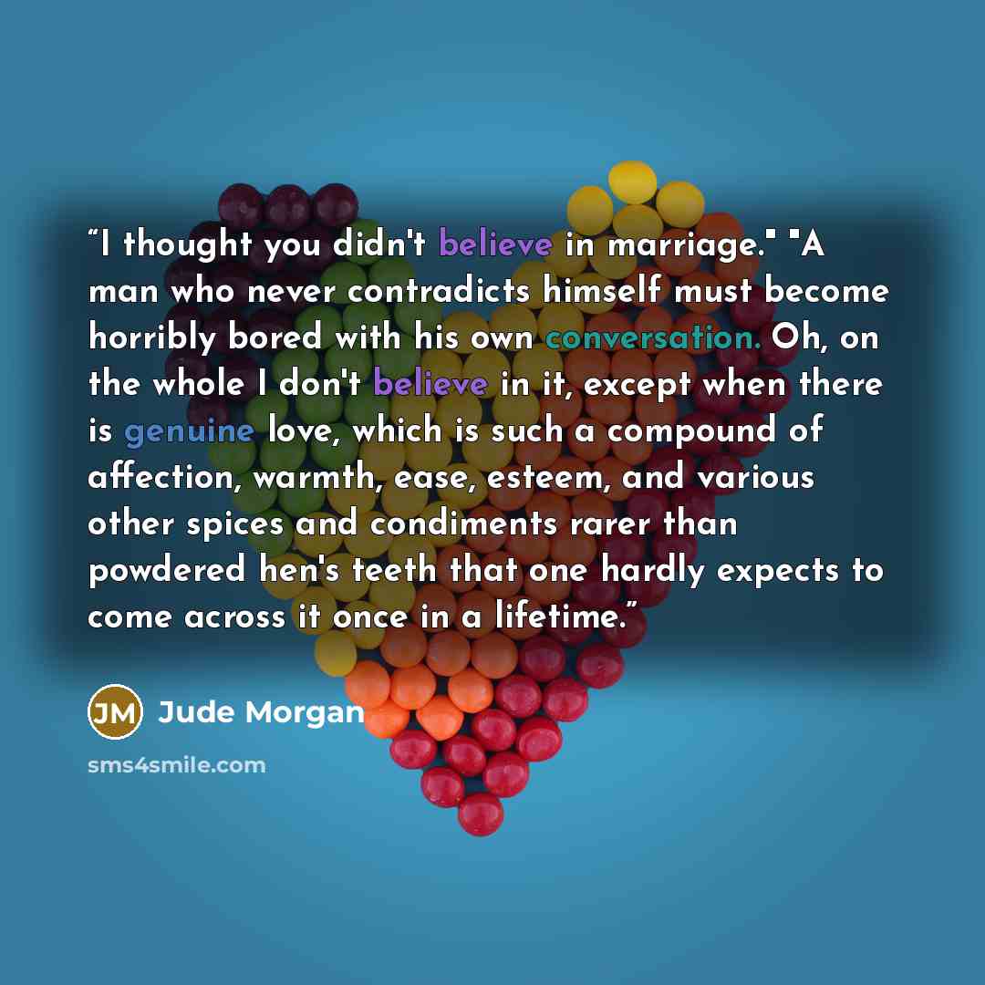 “I thought you didn't believe in marriage." "A man who never contradicts himself must become horribly bored with his own conversation. Oh, on the whole I don't believe in it, except when there is genuine love, which is such a compound of affection, warmth, ease, esteem, and various other spices and…” quote by Jude Morgan