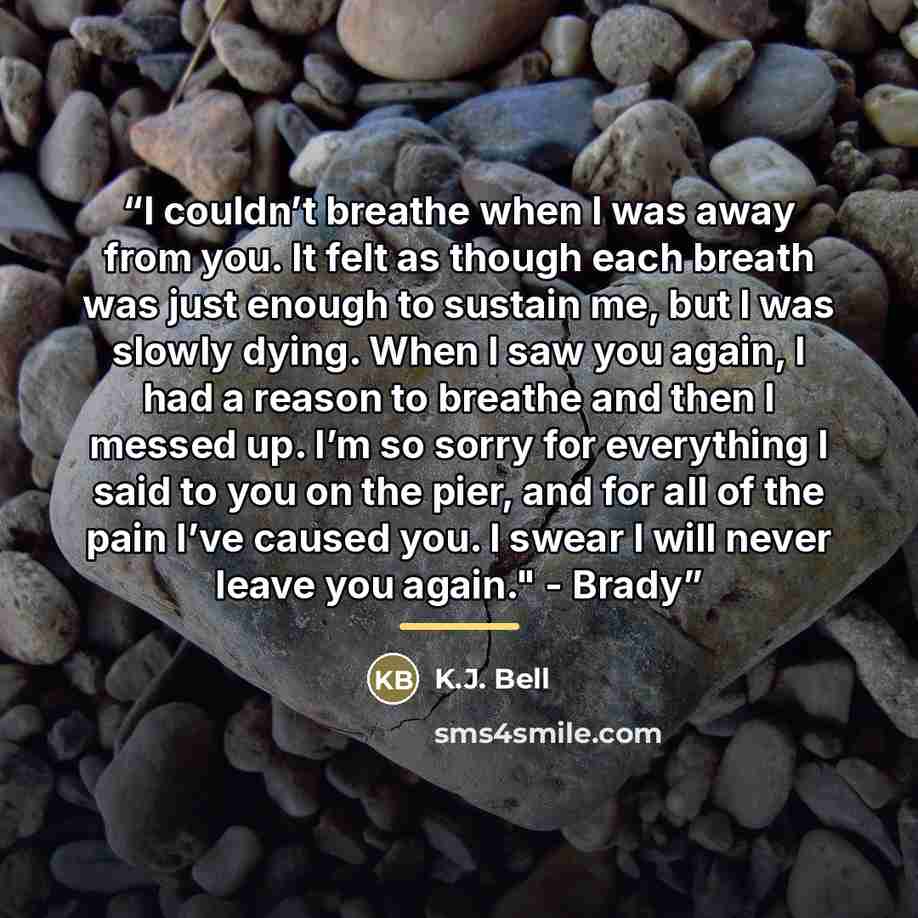 “I couldn’t breathe when I was away from you. It felt as though each breath was just enough to sustain me, but I was slowly dying. When I saw you again, I had a reason to breathe and then I messed up. I’m so sorry for everything I said to you on the pier, and for all of the pain I’ve caused you. I…” quote by K.J. Bell