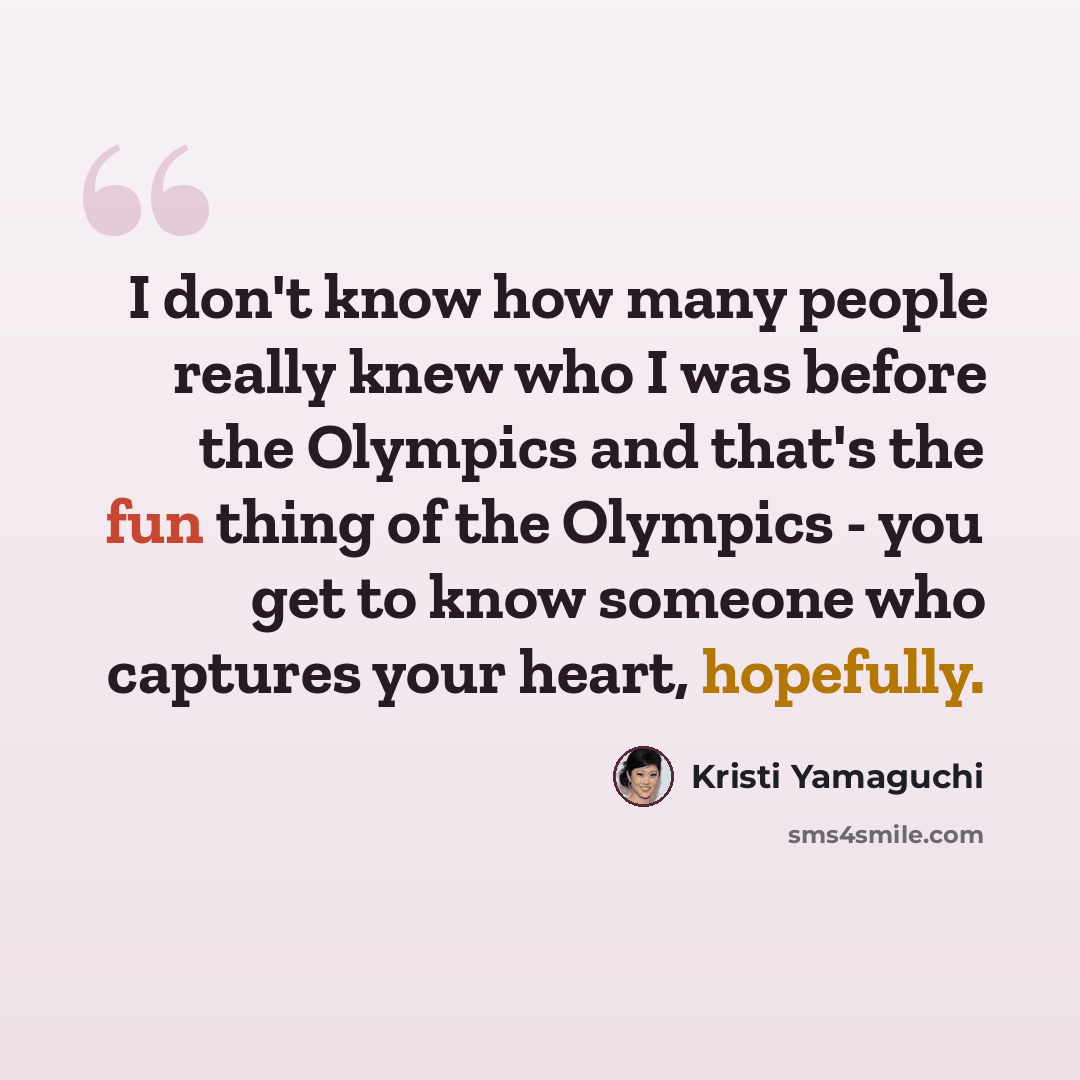 “I don't know how many people really knew who I was before the Olympics and that's the fun thing of the Olympics - you get to know someone who captures your heart, hopefully.” quote by Kristi Yamaguchi
