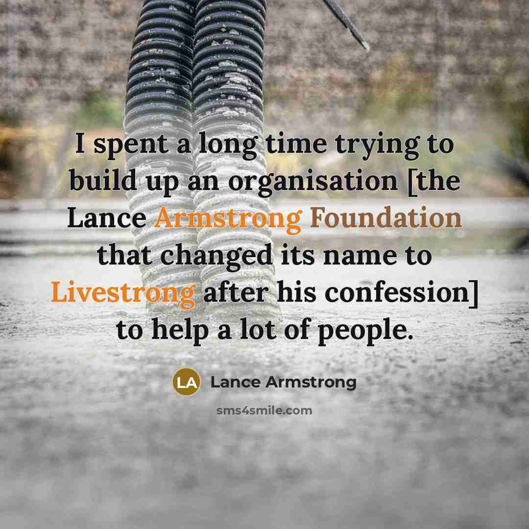 “I spent a long time trying to build up an organisation [the Lance Armstrong Foundation that changed its name to Livestrong after his confession] to help a lot of people.” quote by Lance Armstrong