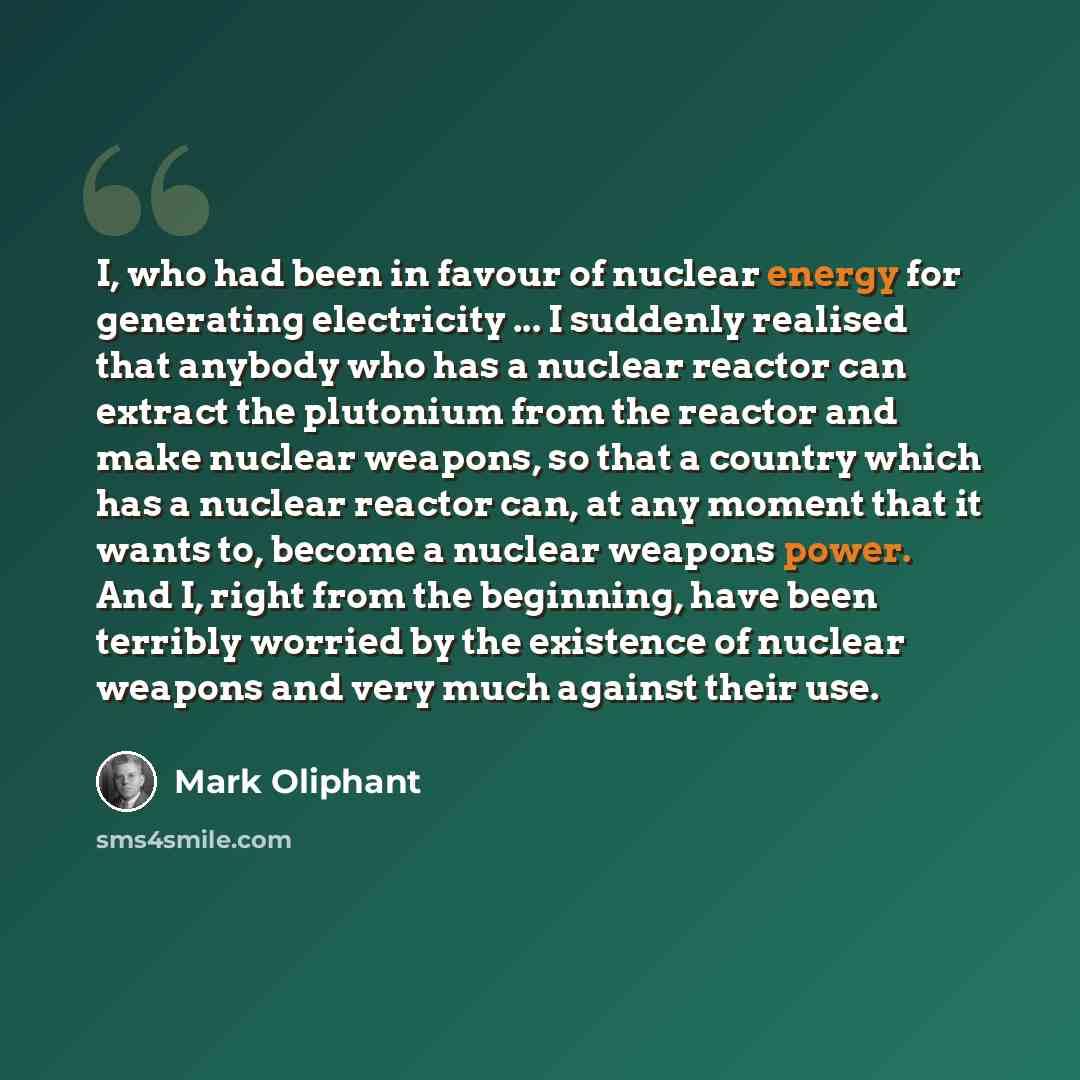 “I, who had been in favour of nuclear energy for generating electricity ... I suddenly realised that anybody who has a nuclear reactor can extract the plutonium from the reactor and make nuclear weapons, so that a country which has a nuclear reactor can, at any moment that it wants to, become a…” quote by Mark Oliphant