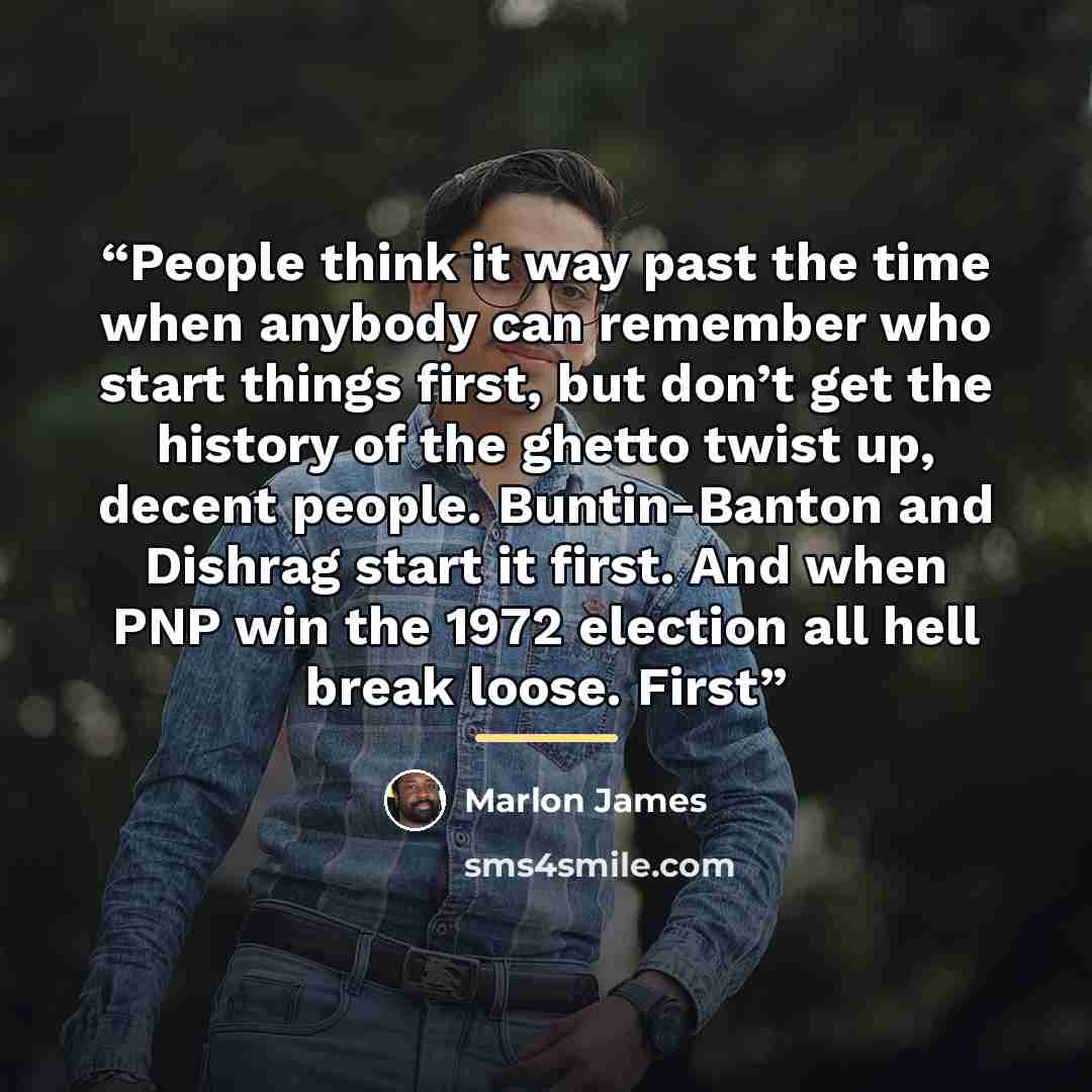 “People think it way past the time when anybody can remember who start things first, but don’t get the history of the ghetto twist up, decent people. Buntin-Banton and Dishrag start it first. And when PNP win the 1972 election all hell break loose. First” quote by Marlon James
