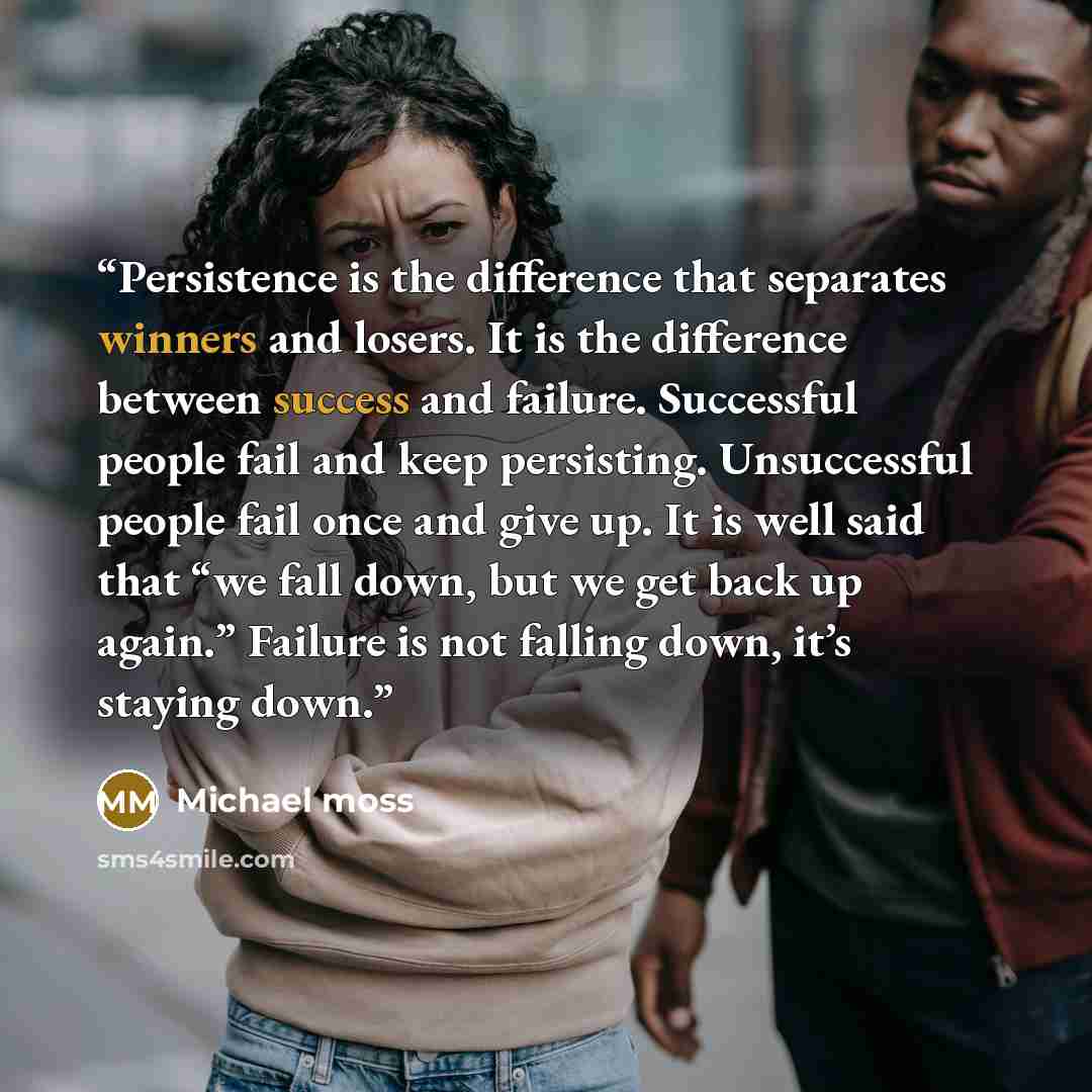 “Persistence is the difference that separates winners and losers. It is the difference between success and failure. Successful people fail and keep persisting. Unsuccessful people fail once and give up. It is well said that “we fall down, but we get back up again.” Failure is not falling down, it’s…” quote by Michael Moss